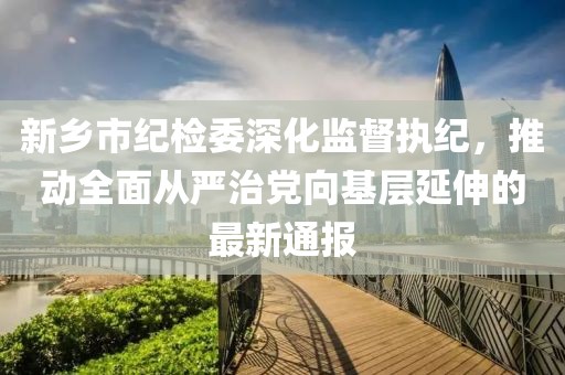 新鄉(xiāng)市紀(jì)檢委深化監(jiān)督執(zhí)紀(jì)，推動(dòng)全面從嚴(yán)治黨向基層延伸的最新通報(bào)