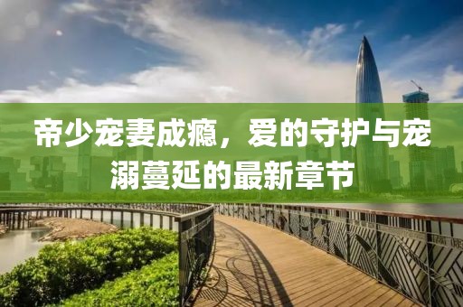 帝少寵妻成癮，愛的守護與寵溺蔓延的最新章節(jié)