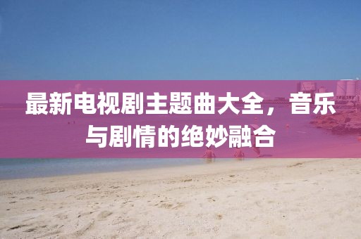 最新電視劇主題曲大全，音樂與劇情的絕妙融合