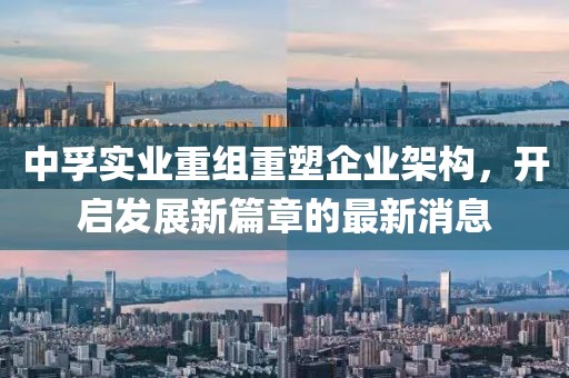 中孚實業(yè)重組重塑企業(yè)架構(gòu)，開啟發(fā)展新篇章的最新消息