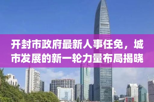 開封市政府最新人事任免，城市發(fā)展的新一輪力量布局揭曉