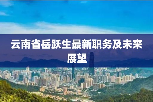 云南省岳躍生最新職務(wù)及未來展望