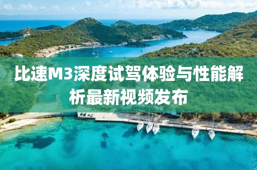 比速M3深度試駕體驗與性能解析最新視頻發(fā)布