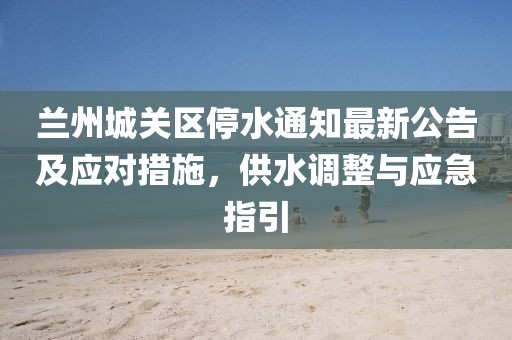 蘭州城關(guān)區(qū)停水通知最新公告及應(yīng)對措施，供水調(diào)整與應(yīng)急指引