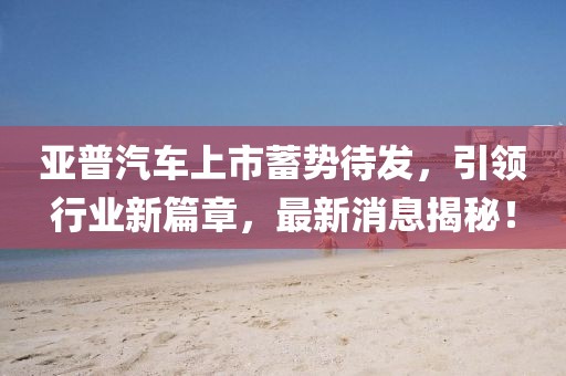 亞普汽車上市蓄勢待發(fā)，引領(lǐng)行業(yè)新篇章，最新消息揭秘！