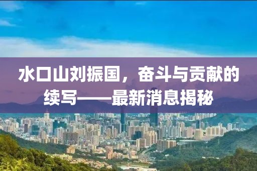 水口山劉振國，奮斗與貢獻的續(xù)寫——最新消息揭秘