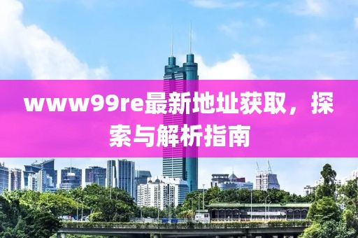 www99re最新地址獲取，探索與解析指南