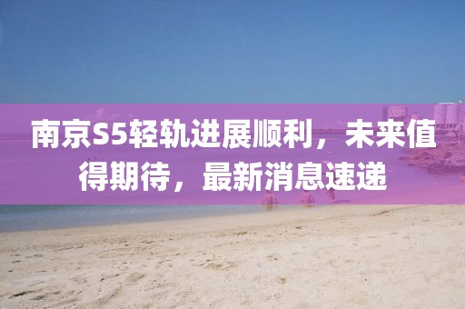 南京S5輕軌進展順利，未來值得期待，最新消息速遞
