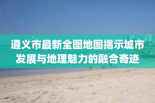 遵義市最新全圖地圖揭示城市發(fā)展與地理魅力的融合奇跡