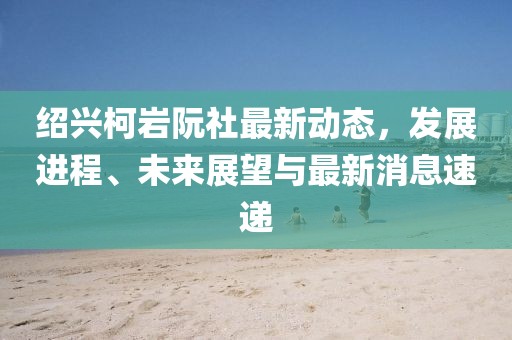 紹興柯巖阮社最新動態(tài)，發(fā)展進(jìn)程、未來展望與最新消息速遞