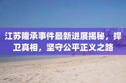 江蘇隆承事件最新進(jìn)展揭秘，捍衛(wèi)真相，堅(jiān)守公平正義之路