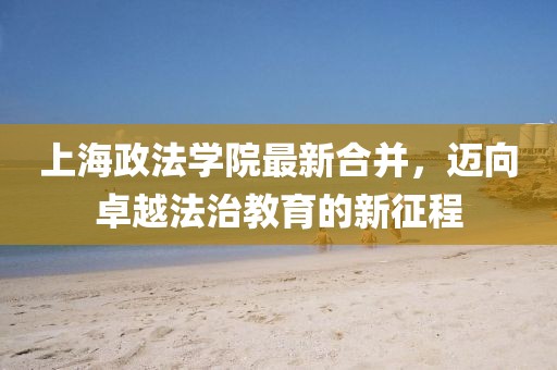 上海政法學(xué)院最新合并，邁向卓越法治教育的新征程
