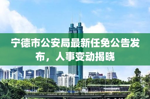 寧德市公安局最新任免公告發(fā)布，人事變動(dòng)揭曉