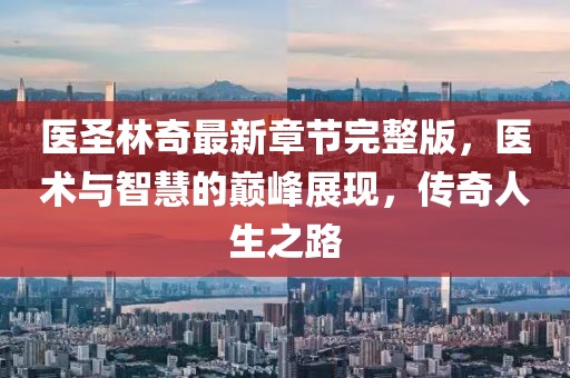 醫(yī)圣林奇最新章節(jié)完整版，醫(yī)術與智慧的巔峰展現(xiàn)，傳奇人生之路