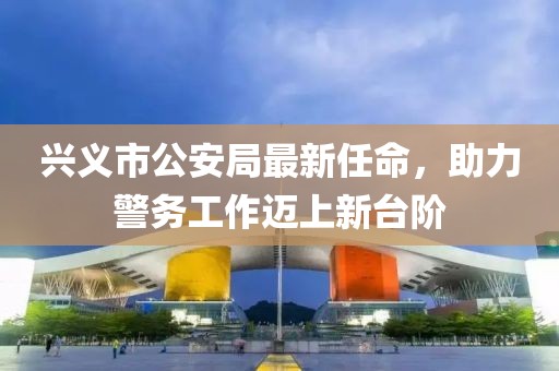 興義市公安局最新任命，助力警務(wù)工作邁上新臺階