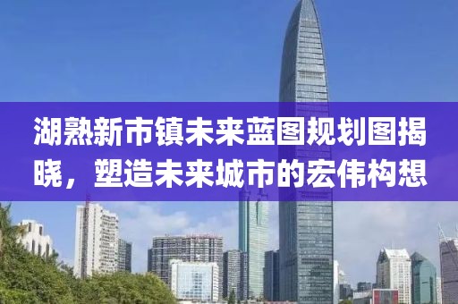 湖熟新市鎮(zhèn)未來(lái)藍(lán)圖規(guī)劃圖揭曉，塑造未來(lái)城市的宏偉構(gòu)想