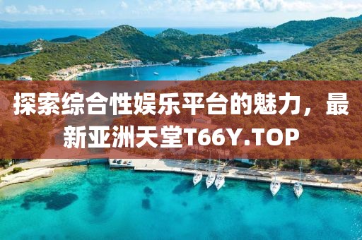 探索綜合性娛樂平臺的魅力，最新亞洲天堂T66Y.TOP