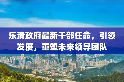 樂清政府最新干部任命，引領(lǐng)發(fā)展，重塑未來領(lǐng)導(dǎo)團(tuán)隊(duì)