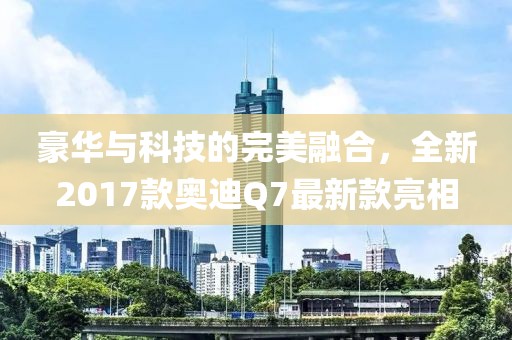 豪華與科技的完美融合，全新2017款奧迪Q7最新款亮相