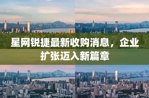 星網(wǎng)銳捷最新收購消息，企業(yè)擴張邁入新篇章