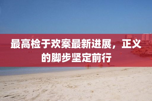 最高檢于歡案最新進(jìn)展，正義的腳步堅(jiān)定前行