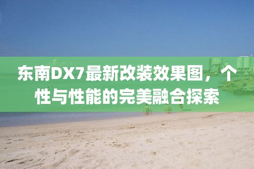 東南DX7最新改裝效果圖，個性與性能的完美融合探索