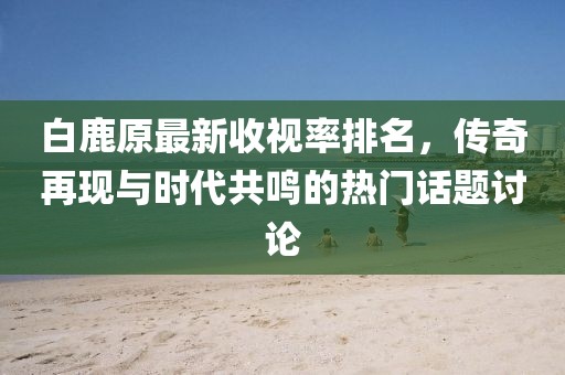 白鹿原最新收視率排名，傳奇再現(xiàn)與時代共鳴的熱門話題討論