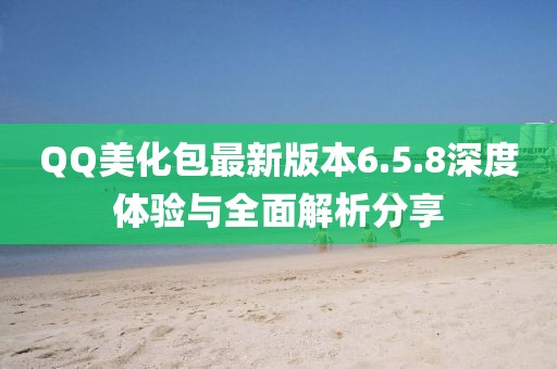 QQ美化包最新版本6.5.8深度體驗與全面解析分享