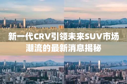 新一代CRV引領(lǐng)未來SUV市場潮流的最新消息揭秘