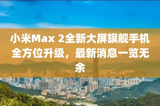小米Max 2全新大屏旗艦手機(jī)全方位升級，最新消息一覽無余
