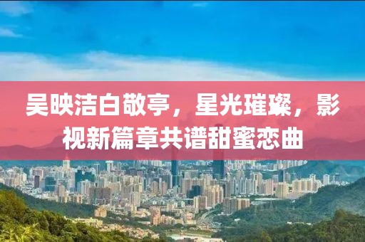 吳映潔白敬亭，星光璀璨，影視新篇章共譜甜蜜戀曲