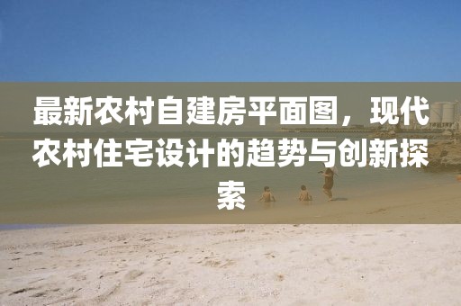 最新農(nóng)村自建房平面圖，現(xiàn)代農(nóng)村住宅設(shè)計(jì)的趨勢與創(chuàng)新探索