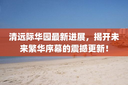 清遠(yuǎn)際華園最新進(jìn)展，揭開未來(lái)繁華序幕的震撼更新！