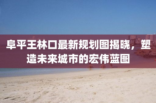 阜平王林口最新規(guī)劃圖揭曉，塑造未來(lái)城市的宏偉藍(lán)圖