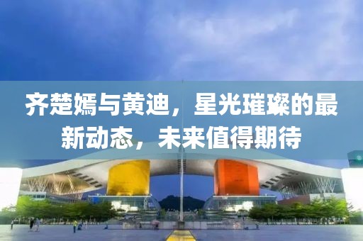 齊楚嫣與黃迪，星光璀璨的最新動態(tài)，未來值得期待