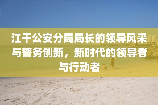 江干公安分局局長的領導風采與警務創(chuàng)新，新時代的領導者與行動者