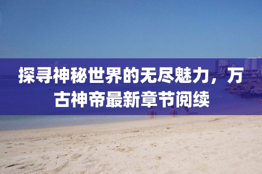 探尋神秘世界的無盡魅力，萬古神帝最新章節(jié)閱續(xù)