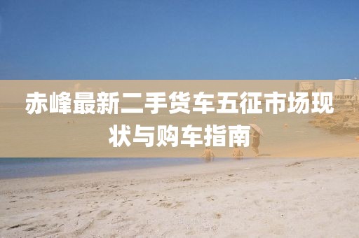 赤峰最新二手貨車五征市場(chǎng)現(xiàn)狀與購車指南