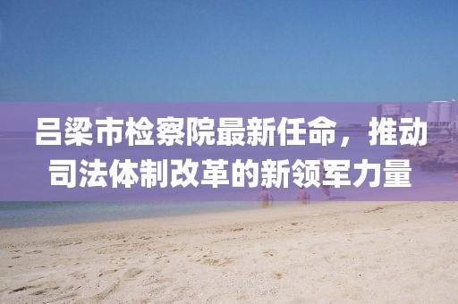 呂梁市檢察院最新任命，推動司法體制改革的新領(lǐng)軍力量