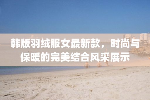 韓版羽絨服女最新款，時尚與保暖的完美結合風采展示