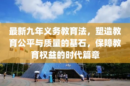 最新九年義務(wù)教育法，塑造教育公平與質(zhì)量的基石，保障教育權(quán)益的時代篇章