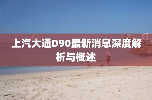 上汽大通D90最新消息深度解析與概述