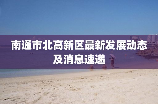 南通市北高新區(qū)最新發(fā)展動態(tài)及消息速遞