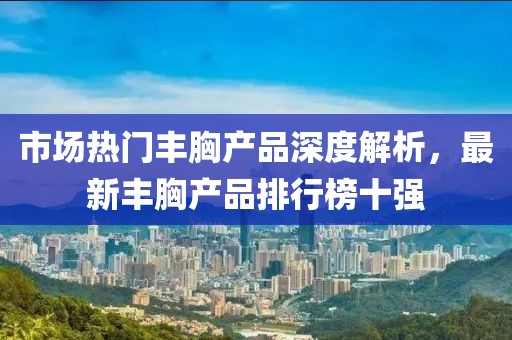 市場(chǎng)熱門豐胸產(chǎn)品深度解析，最新豐胸產(chǎn)品排行榜十強(qiáng)