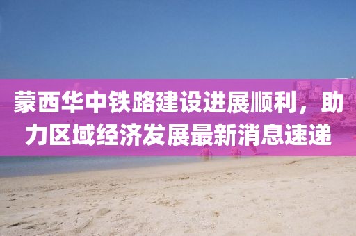 蒙西華中鐵路建設(shè)進(jìn)展順利，助力區(qū)域經(jīng)濟(jì)發(fā)展最新消息速遞