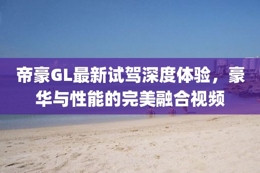 帝豪GL最新試駕深度體驗(yàn)，豪華與性能的完美融合視頻