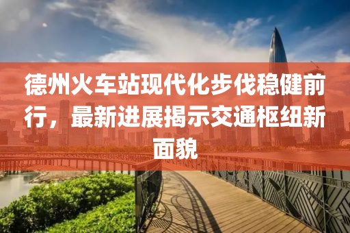 德州火車站現(xiàn)代化步伐穩(wěn)健前行，最新進(jìn)展揭示交通樞紐新面貌