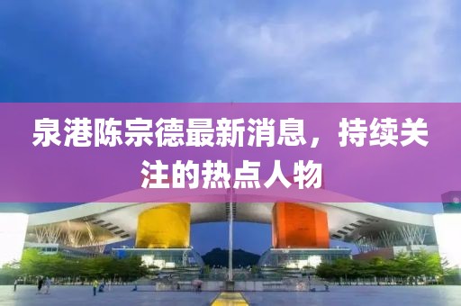 泉港陳宗德最新消息，持續(xù)關(guān)注的熱點(diǎn)人物