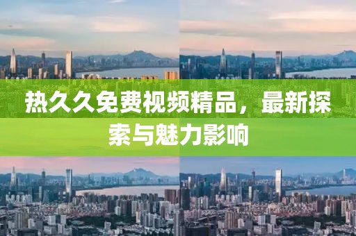 熱久久免費(fèi)視頻精品，最新探索與魅力影響