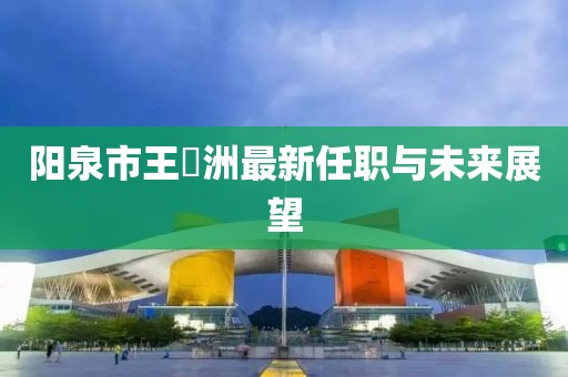 陽泉市王湜洲最新任職與未來展望